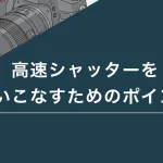 高速シャッターを使いこなすためのポイント